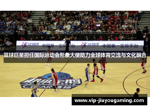 篮球巨星担任国际运动会形象大使助力全球体育交流与文化融合