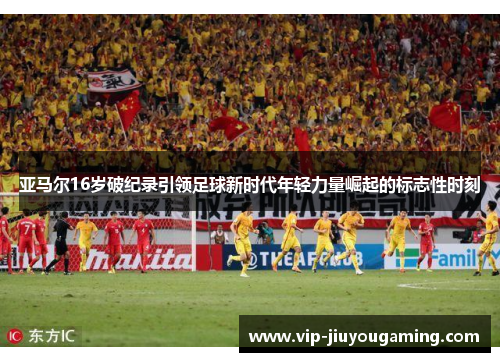 亚马尔16岁破纪录引领足球新时代年轻力量崛起的标志性时刻