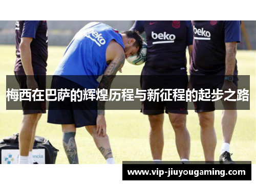 梅西在巴萨的辉煌历程与新征程的起步之路