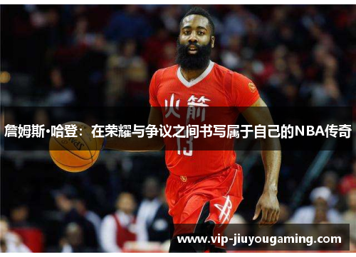 詹姆斯·哈登：在荣耀与争议之间书写属于自己的NBA传奇