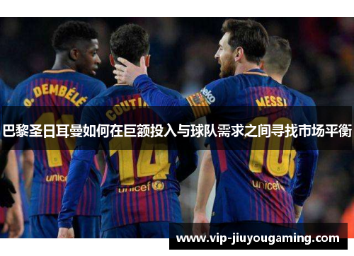 巴黎圣日耳曼如何在巨额投入与球队需求之间寻找市场平衡