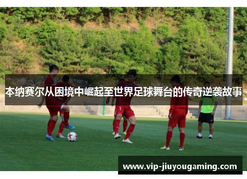 本纳赛尔从困境中崛起至世界足球舞台的传奇逆袭故事