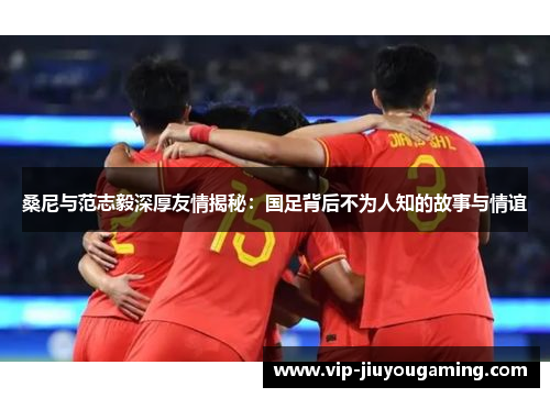 桑尼与范志毅深厚友情揭秘：国足背后不为人知的故事与情谊