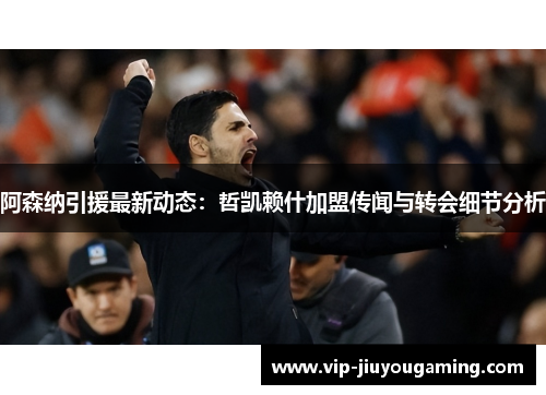 阿森纳引援最新动态：哲凯赖什加盟传闻与转会细节分析
