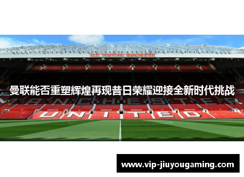 曼联能否重塑辉煌再现昔日荣耀迎接全新时代挑战