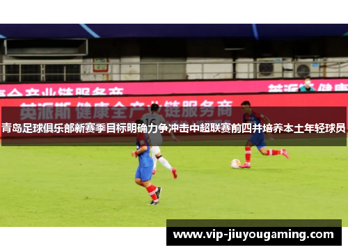 青岛足球俱乐部新赛季目标明确力争冲击中超联赛前四并培养本土年轻球员