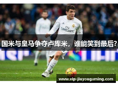 国米与皇马争夺卢库米，谁能笑到最后？