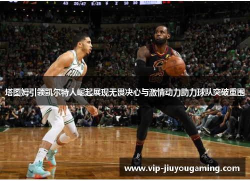 塔图姆引领凯尔特人崛起展现无畏决心与激情动力助力球队突破重围