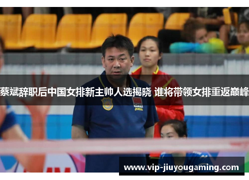 蔡斌辞职后中国女排新主帅人选揭晓 谁将带领女排重返巅峰