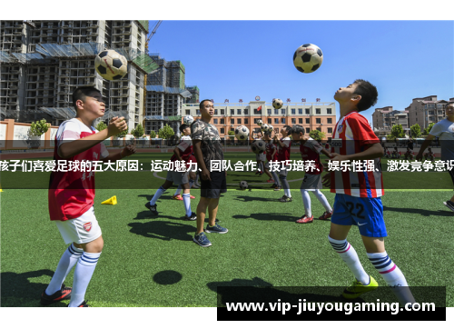 孩子们喜爱足球的五大原因：运动魅力、团队合作、技巧培养、娱乐性强、激发竞争意识
