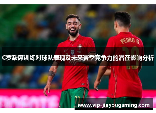 C罗缺席训练对球队表现及未来赛季竞争力的潜在影响分析