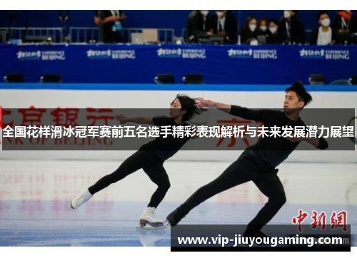 全国花样滑冰冠军赛前五名选手精彩表现解析与未来发展潜力展望