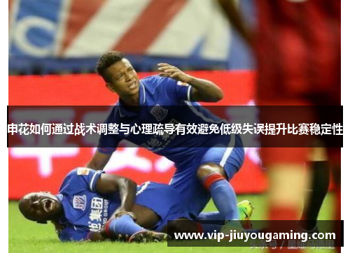申花如何通过战术调整与心理疏导有效避免低级失误提升比赛稳定性
