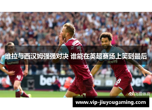 维拉与西汉姆强强对决 谁能在英超赛场上笑到最后