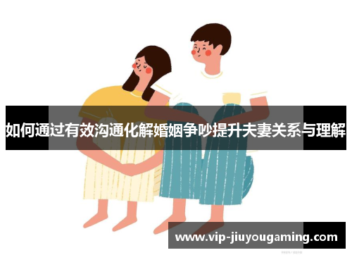 如何通过有效沟通化解婚姻争吵提升夫妻关系与理解