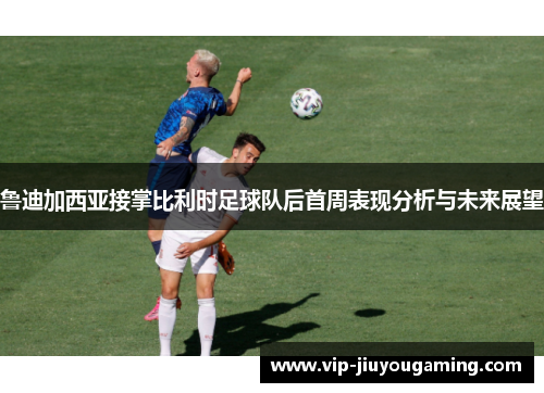 鲁迪加西亚接掌比利时足球队后首周表现分析与未来展望