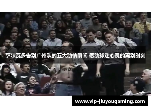 萨尔瓦多告别广州队的五大动情瞬间 感动球迷心灵的离别时刻