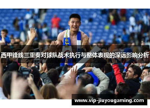 西甲锋线三重奏对球队战术执行与整体表现的深远影响分析 西甲锋线三重奏对球队战术执行与整体表现的深远影响分析