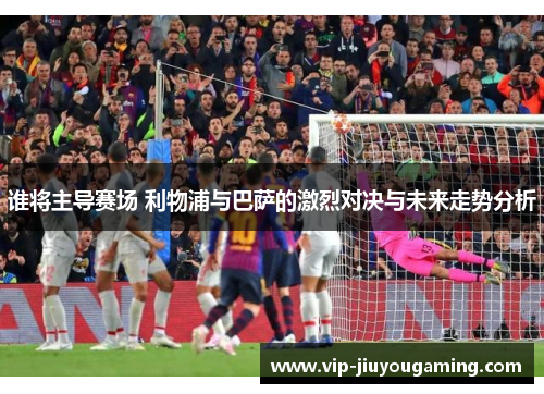 谁将主导赛场 利物浦与巴萨的激烈对决与未来走势分析