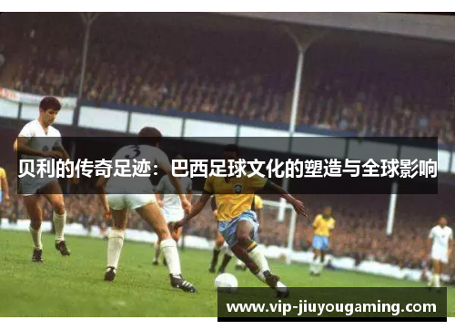 贝利的传奇足迹：巴西足球文化的塑造与全球影响