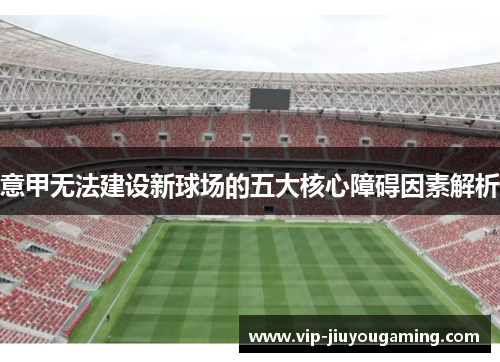 意甲无法建设新球场的五大核心障碍因素解析